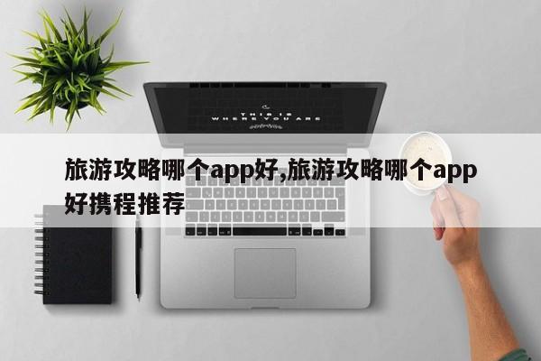 旅游攻略哪个app好,旅游攻略哪个app好携程推荐