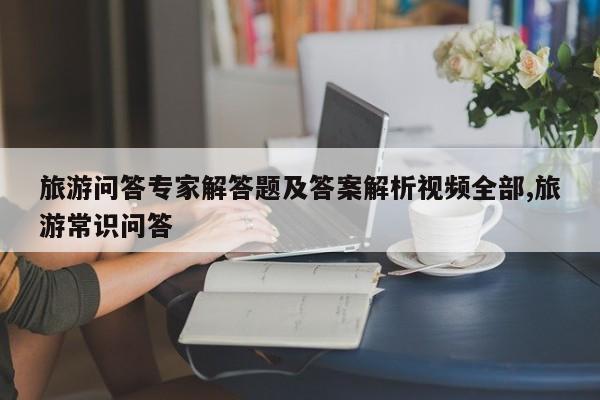旅游问答专家解答题及答案解析视频全部,旅游常识问答