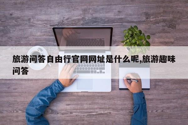 旅游问答自由行官网网址是什么呢,旅游趣味问答