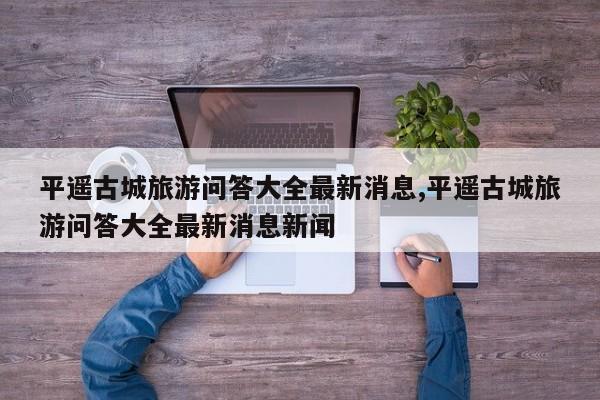 平遥古城旅游问答大全最新消息,平遥古城旅游问答大全最新消息新闻