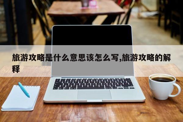 旅游攻略是什么意思该怎么写,旅游攻略的解释