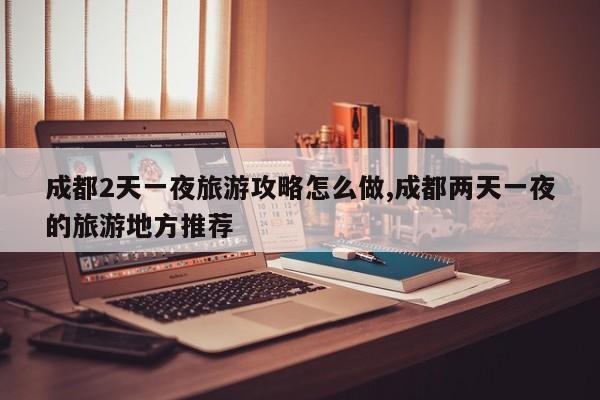 成都2天一夜旅游攻略怎么做,成都两天一夜的旅游地方推荐