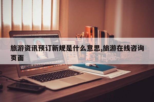 旅游资讯预订新规是什么意思,旅游在线咨询页面
