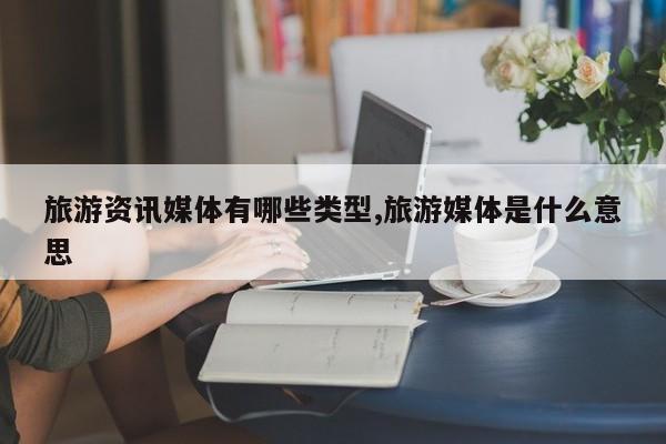 旅游资讯媒体有哪些类型,旅游媒体是什么意思