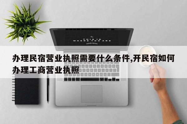 办理民宿营业执照需要什么条件,开民宿如何办理工商营业执照